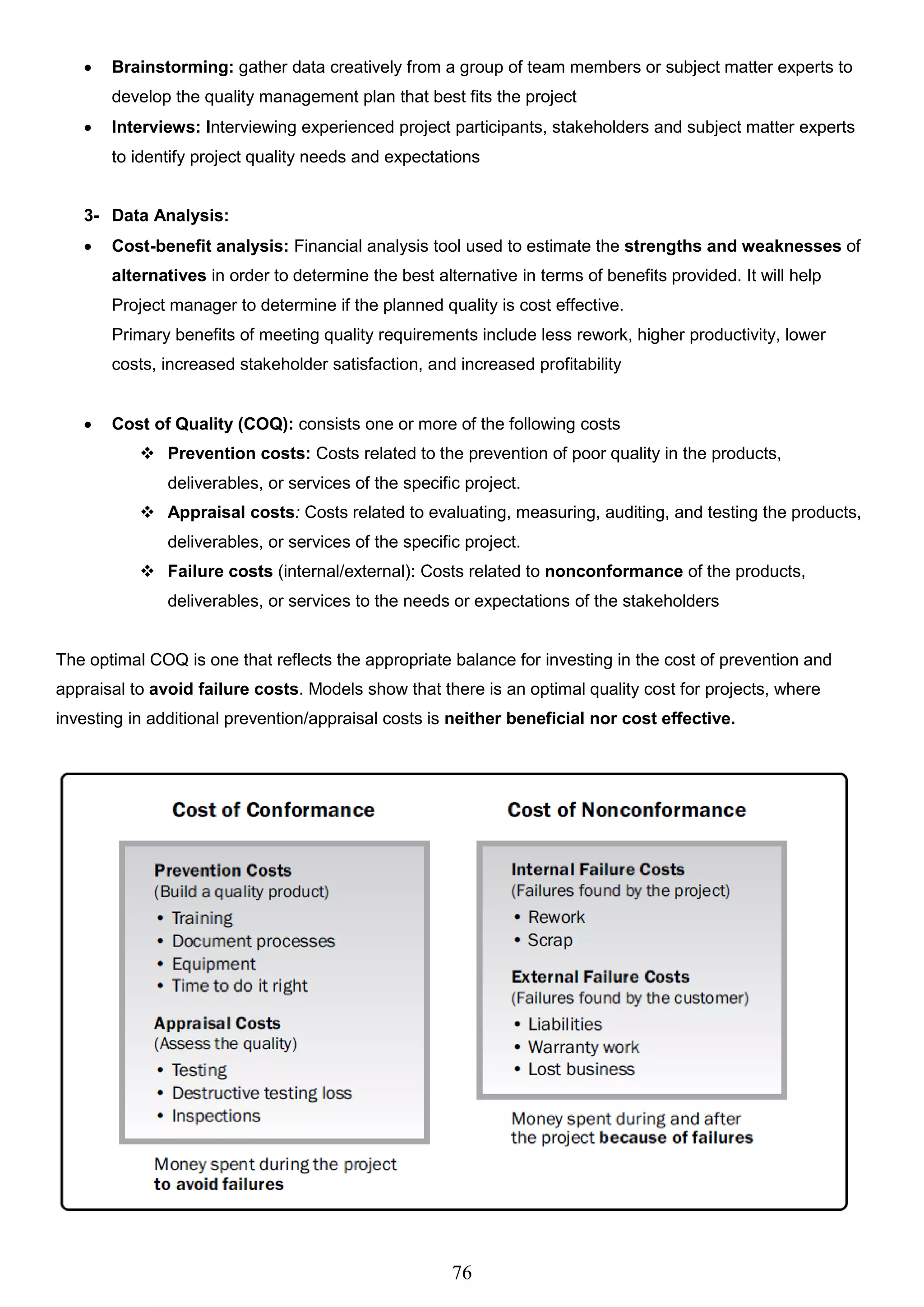 76
 Brainstorming: gather data creatively from a group of team members or subject matter experts to
develop the quality management plan that best fits the project
 Interviews: Interviewing experienced project participants, stakeholders and subject matter experts
to identify project quality needs and expectations
3- Data Analysis:
 Cost-benefit analysis: Financial analysis tool used to estimate the strengths and weaknesses of
alternatives in order to determine the best alternative in terms of benefits provided. It will help
Project manager to determine if the planned quality is cost effective.
Primary benefits of meeting quality requirements include less rework, higher productivity, lower
costs, increased stakeholder satisfaction, and increased profitability
 Cost of Quality (COQ): consists one or more of the following costs
 Prevention costs: Costs related to the prevention of poor quality in the products,
deliverables, or services of the specific project.
 Appraisal costs: Costs related to evaluating, measuring, auditing, and testing the products,
deliverables, or services of the specific project.
 Failure costs (internal/external): Costs related to nonconformance of the products,
deliverables, or services to the needs or expectations of the stakeholders
The optimal COQ is one that reflects the appropriate balance for investing in the cost of prevention and
appraisal to avoid failure costs. Models show that there is an optimal quality cost for projects, where
investing in additional prevention/appraisal costs is neither beneficial nor cost effective.
 