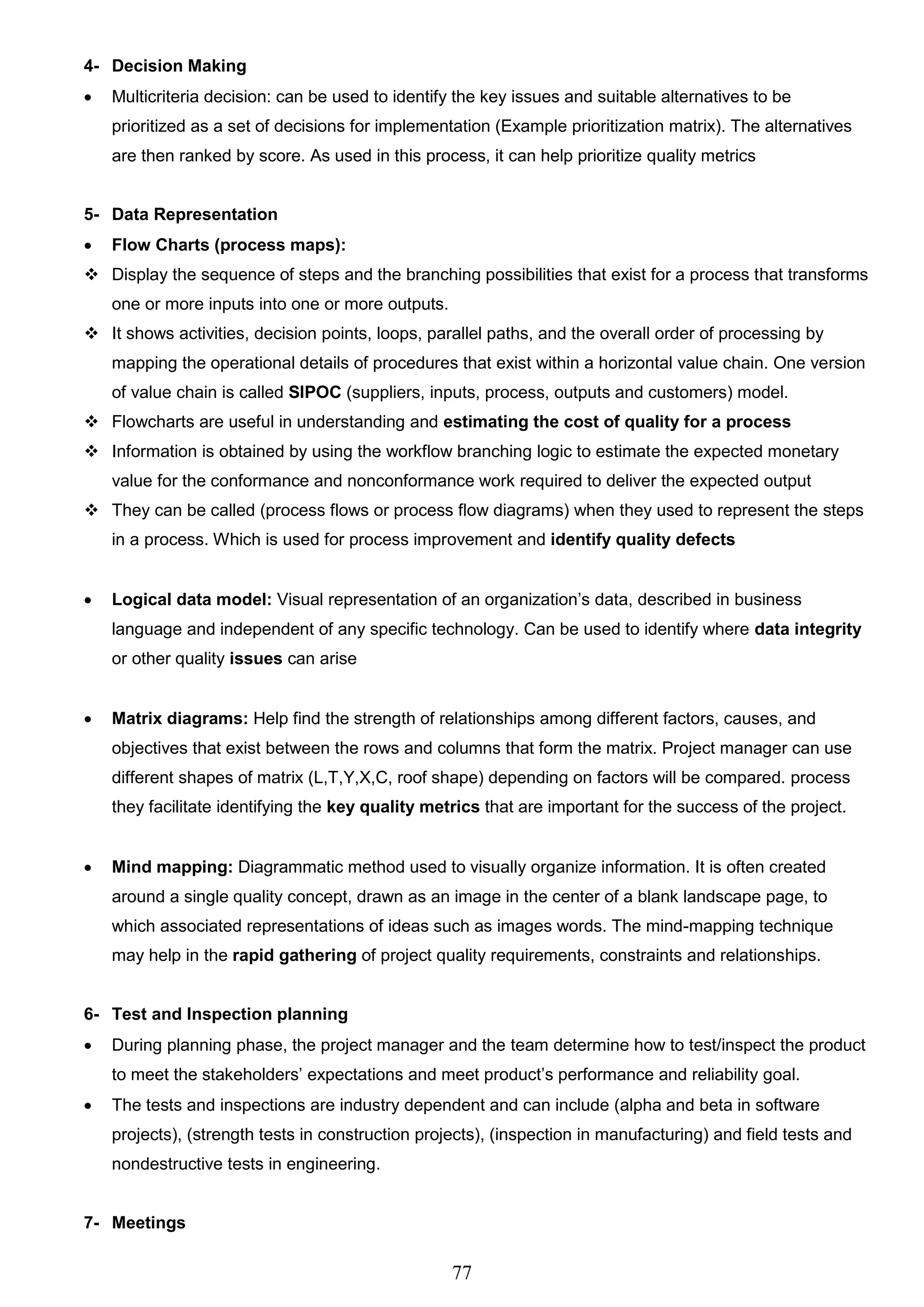 77
4- Decision Making
 Multicriteria decision: can be used to identify the key issues and suitable alternatives to be
prioritized as a set of decisions for implementation (Example prioritization matrix). The alternatives
are then ranked by score. As used in this process, it can help prioritize quality metrics
5- Data Representation
 Flow Charts (process maps):
 Display the sequence of steps and the branching possibilities that exist for a process that transforms
one or more inputs into one or more outputs.
 It shows activities, decision points, loops, parallel paths, and the overall order of processing by
mapping the operational details of procedures that exist within a horizontal value chain. One version
of value chain is called SIPOC (suppliers, inputs, process, outputs and customers) model.
 Flowcharts are useful in understanding and estimating the cost of quality for a process
 Information is obtained by using the workflow branching logic to estimate the expected monetary
value for the conformance and nonconformance work required to deliver the expected output
 They can be called (process flows or process flow diagrams) when they used to represent the steps
in a process. Which is used for process improvement and identify quality defects
 Logical data model: Visual representation of an organization’s data, described in business
language and independent of any specific technology. Can be used to identify where data integrity
or other quality issues can arise
 Matrix diagrams: Help find the strength of relationships among different factors, causes, and
objectives that exist between the rows and columns that form the matrix. Project manager can use
different shapes of matrix (L,T,Y,X,C, roof shape) depending on factors will be compared. process
they facilitate identifying the key quality metrics that are important for the success of the project.
 Mind mapping: Diagrammatic method used to visually organize information. It is often created
around a single quality concept, drawn as an image in the center of a blank landscape page, to
which associated representations of ideas such as images words. The mind-mapping technique
may help in the rapid gathering of project quality requirements, constraints and relationships.
6- Test and Inspection planning
 During planning phase, the project manager and the team determine how to test/inspect the product
to meet the stakeholders’ expectations and meet product’s performance and reliability goal.
 The tests and inspections are industry dependent and can include (alpha and beta in software
projects), (strength tests in construction projects), (inspection in manufacturing) and field tests and
nondestructive tests in engineering.
7- Meetings
 
