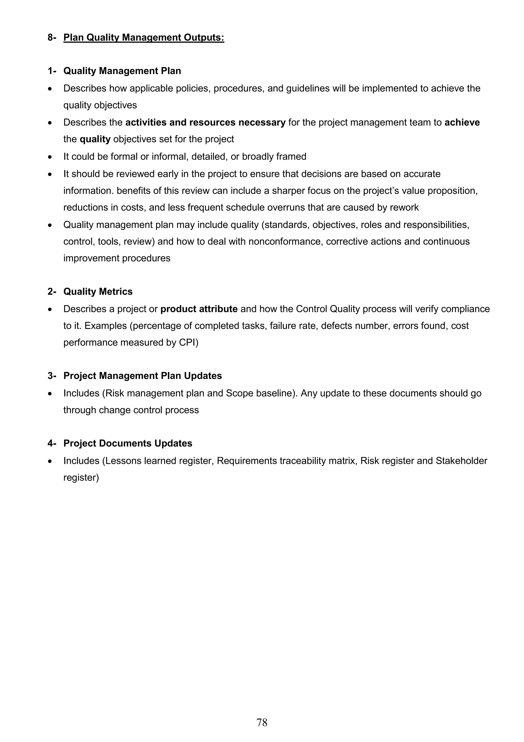 78
8- Plan Quality Management Outputs:
1- Quality Management Plan
 Describes how applicable policies, procedures, and guidelines will be implemented to achieve the
quality objectives
 Describes the activities and resources necessary for the project management team to achieve
the quality objectives set for the project
 It could be formal or informal, detailed, or broadly framed
 It should be reviewed early in the project to ensure that decisions are based on accurate
information. benefits of this review can include a sharper focus on the project’s value proposition,
reductions in costs, and less frequent schedule overruns that are caused by rework
 Quality management plan may include quality (standards, objectives, roles and responsibilities,
control, tools, review) and how to deal with nonconformance, corrective actions and continuous
improvement procedures
2- Quality Metrics
 Describes a project or product attribute and how the Control Quality process will verify compliance
to it. Examples (percentage of completed tasks, failure rate, defects number, errors found, cost
performance measured by CPI)
3- Project Management Plan Updates
 Includes (Risk management plan and Scope baseline). Any update to these documents should go
through change control process
4- Project Documents Updates
 Includes (Lessons learned register, Requirements traceability matrix, Risk register and Stakeholder
register)
 