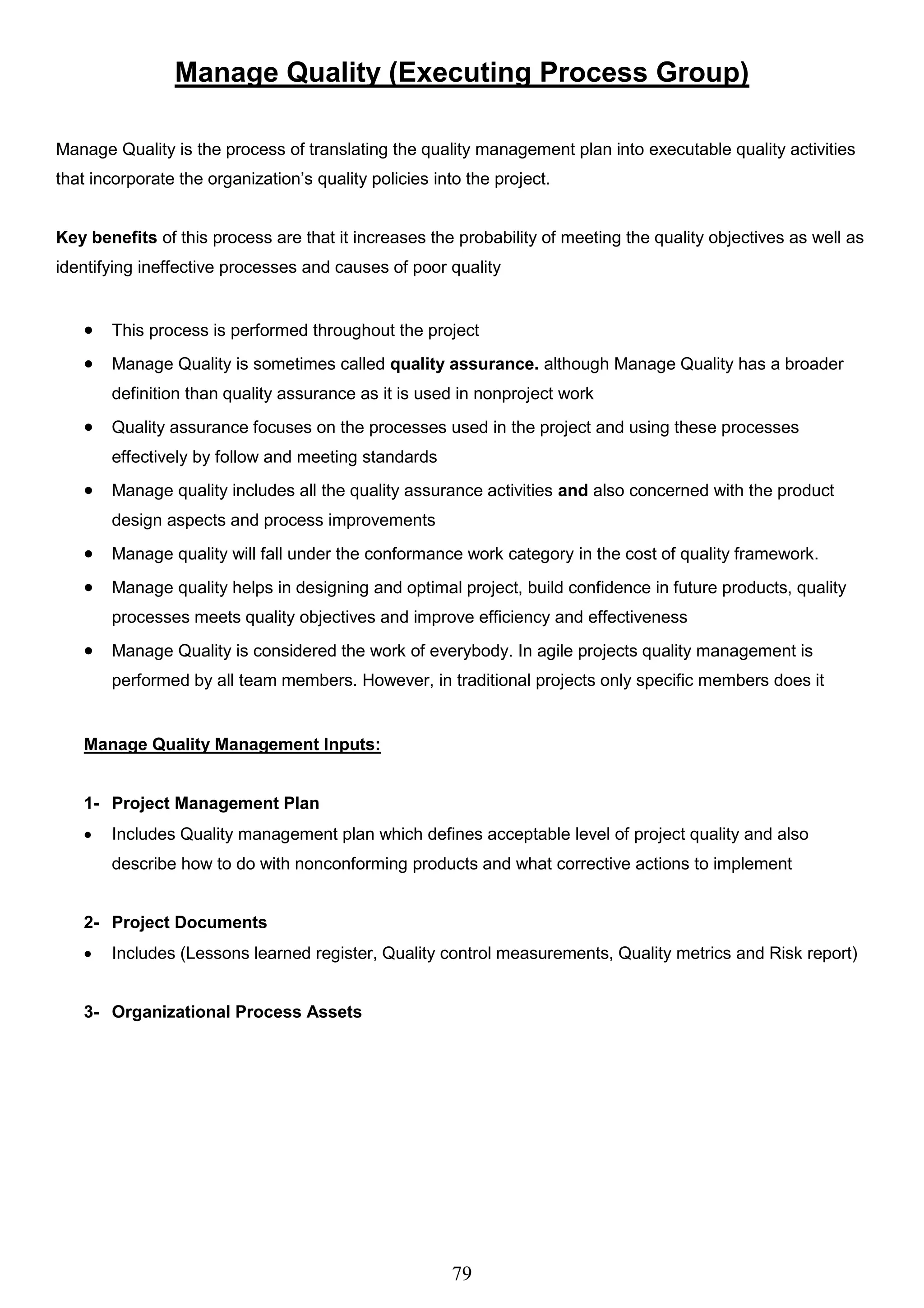 79
Manage Quality (Executing Process Group)
Manage Quality is the process of translating the quality management plan into executable quality activities
that incorporate the organization’s quality policies into the project.
Key benefits of this process are that it increases the probability of meeting the quality objectives as well as
identifying ineffective processes and causes of poor quality
 This process is performed throughout the project
 Manage Quality is sometimes called quality assurance. although Manage Quality has a broader
definition than quality assurance as it is used in nonproject work
 Quality assurance focuses on the processes used in the project and using these processes
effectively by follow and meeting standards
 Manage quality includes all the quality assurance activities and also concerned with the product
design aspects and process improvements
 Manage quality will fall under the conformance work category in the cost of quality framework.
 Manage quality helps in designing and optimal project, build confidence in future products, quality
processes meets quality objectives and improve efficiency and effectiveness
 Manage Quality is considered the work of everybody. In agile projects quality management is
performed by all team members. However, in traditional projects only specific members does it
Manage Quality Management Inputs:
1- Project Management Plan
 Includes Quality management plan which defines acceptable level of project quality and also
describe how to do with nonconforming products and what corrective actions to implement
2- Project Documents
 Includes (Lessons learned register, Quality control measurements, Quality metrics and Risk report)
3- Organizational Process Assets
 