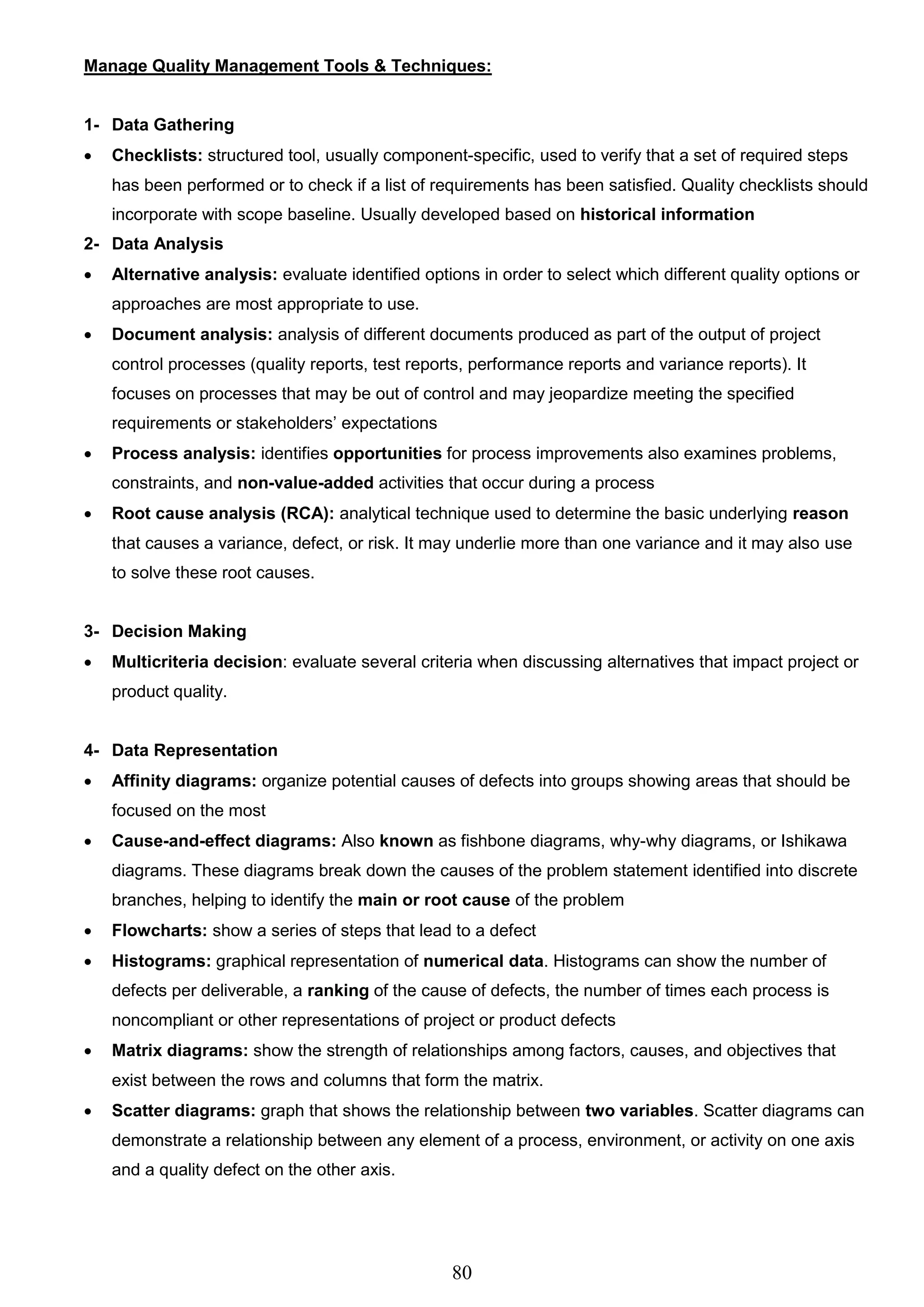 80
Manage Quality Management Tools & Techniques:
1- Data Gathering
 Checklists: structured tool, usually component-specific, used to verify that a set of required steps
has been performed or to check if a list of requirements has been satisfied. Quality checklists should
incorporate with scope baseline. Usually developed based on historical information
2- Data Analysis
 Alternative analysis: evaluate identified options in order to select which different quality options or
approaches are most appropriate to use.
 Document analysis: analysis of different documents produced as part of the output of project
control processes (quality reports, test reports, performance reports and variance reports). It
focuses on processes that may be out of control and may jeopardize meeting the specified
requirements or stakeholders’ expectations
 Process analysis: identifies opportunities for process improvements also examines problems,
constraints, and non-value-added activities that occur during a process
 Root cause analysis (RCA): analytical technique used to determine the basic underlying reason
that causes a variance, defect, or risk. It may underlie more than one variance and it may also use
to solve these root causes.
3- Decision Making
 Multicriteria decision: evaluate several criteria when discussing alternatives that impact project or
product quality.
4- Data Representation
 Affinity diagrams: organize potential causes of defects into groups showing areas that should be
focused on the most
 Cause-and-effect diagrams: Also known as fishbone diagrams, why-why diagrams, or Ishikawa
diagrams. These diagrams break down the causes of the problem statement identified into discrete
branches, helping to identify the main or root cause of the problem
 Flowcharts: show a series of steps that lead to a defect
 Histograms: graphical representation of numerical data. Histograms can show the number of
defects per deliverable, a ranking of the cause of defects, the number of times each process is
noncompliant or other representations of project or product defects
 Matrix diagrams: show the strength of relationships among factors, causes, and objectives that
exist between the rows and columns that form the matrix.
 Scatter diagrams: graph that shows the relationship between two variables. Scatter diagrams can
demonstrate a relationship between any element of a process, environment, or activity on one axis
and a quality defect on the other axis.
 