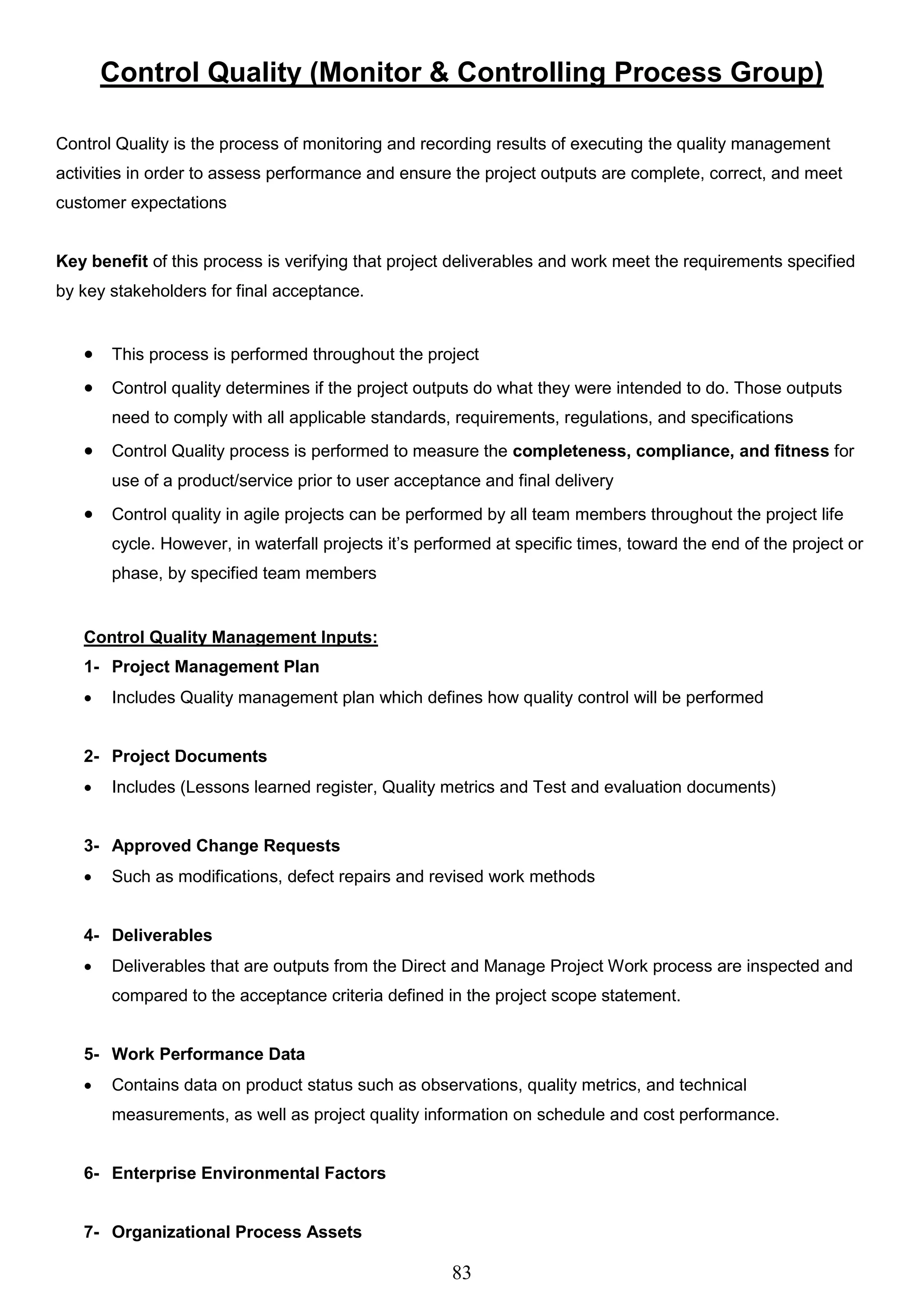 83
Control Quality (Monitor & Controlling Process Group)
Control Quality is the process of monitoring and recording results of executing the quality management
activities in order to assess performance and ensure the project outputs are complete, correct, and meet
customer expectations
Key benefit of this process is verifying that project deliverables and work meet the requirements specified
by key stakeholders for final acceptance.
 This process is performed throughout the project
 Control quality determines if the project outputs do what they were intended to do. Those outputs
need to comply with all applicable standards, requirements, regulations, and specifications
 Control Quality process is performed to measure the completeness, compliance, and fitness for
use of a product/service prior to user acceptance and final delivery
 Control quality in agile projects can be performed by all team members throughout the project life
cycle. However, in waterfall projects it’s performed at specific times, toward the end of the project or
phase, by specified team members
Control Quality Management Inputs:
1- Project Management Plan
 Includes Quality management plan which defines how quality control will be performed
2- Project Documents
 Includes (Lessons learned register, Quality metrics and Test and evaluation documents)
3- Approved Change Requests
 Such as modifications, defect repairs and revised work methods
4- Deliverables
 Deliverables that are outputs from the Direct and Manage Project Work process are inspected and
compared to the acceptance criteria defined in the project scope statement.
5- Work Performance Data
 Contains data on product status such as observations, quality metrics, and technical
measurements, as well as project quality information on schedule and cost performance.
6- Enterprise Environmental Factors
7- Organizational Process Assets
 