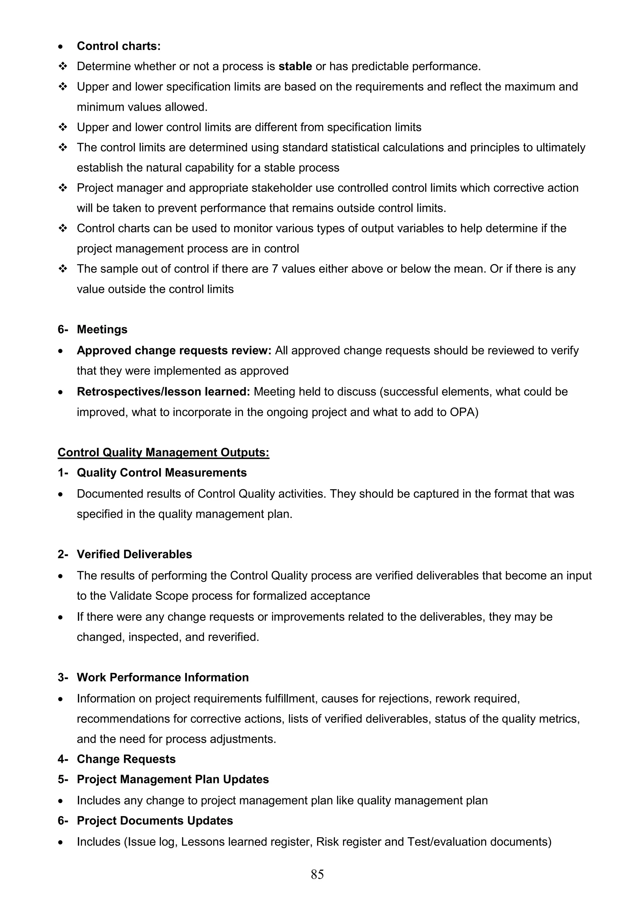 85
 Control charts:
 Determine whether or not a process is stable or has predictable performance.
 Upper and lower specification limits are based on the requirements and reflect the maximum and
minimum values allowed.
 Upper and lower control limits are different from specification limits
 The control limits are determined using standard statistical calculations and principles to ultimately
establish the natural capability for a stable process
 Project manager and appropriate stakeholder use controlled control limits which corrective action
will be taken to prevent performance that remains outside control limits.
 Control charts can be used to monitor various types of output variables to help determine if the
project management process are in control
 The sample out of control if there are 7 values either above or below the mean. Or if there is any
value outside the control limits
6- Meetings
 Approved change requests review: All approved change requests should be reviewed to verify
that they were implemented as approved
 Retrospectives/lesson learned: Meeting held to discuss (successful elements, what could be
improved, what to incorporate in the ongoing project and what to add to OPA)
Control Quality Management Outputs:
1- Quality Control Measurements
 Documented results of Control Quality activities. They should be captured in the format that was
specified in the quality management plan.
2- Verified Deliverables
 The results of performing the Control Quality process are verified deliverables that become an input
to the Validate Scope process for formalized acceptance
 If there were any change requests or improvements related to the deliverables, they may be
changed, inspected, and reverified.
3- Work Performance Information
 Information on project requirements fulfillment, causes for rejections, rework required,
recommendations for corrective actions, lists of verified deliverables, status of the quality metrics,
and the need for process adjustments.
4- Change Requests
5- Project Management Plan Updates
 Includes any change to project management plan like quality management plan
6- Project Documents Updates
 Includes (Issue log, Lessons learned register, Risk register and Test/evaluation documents)
 