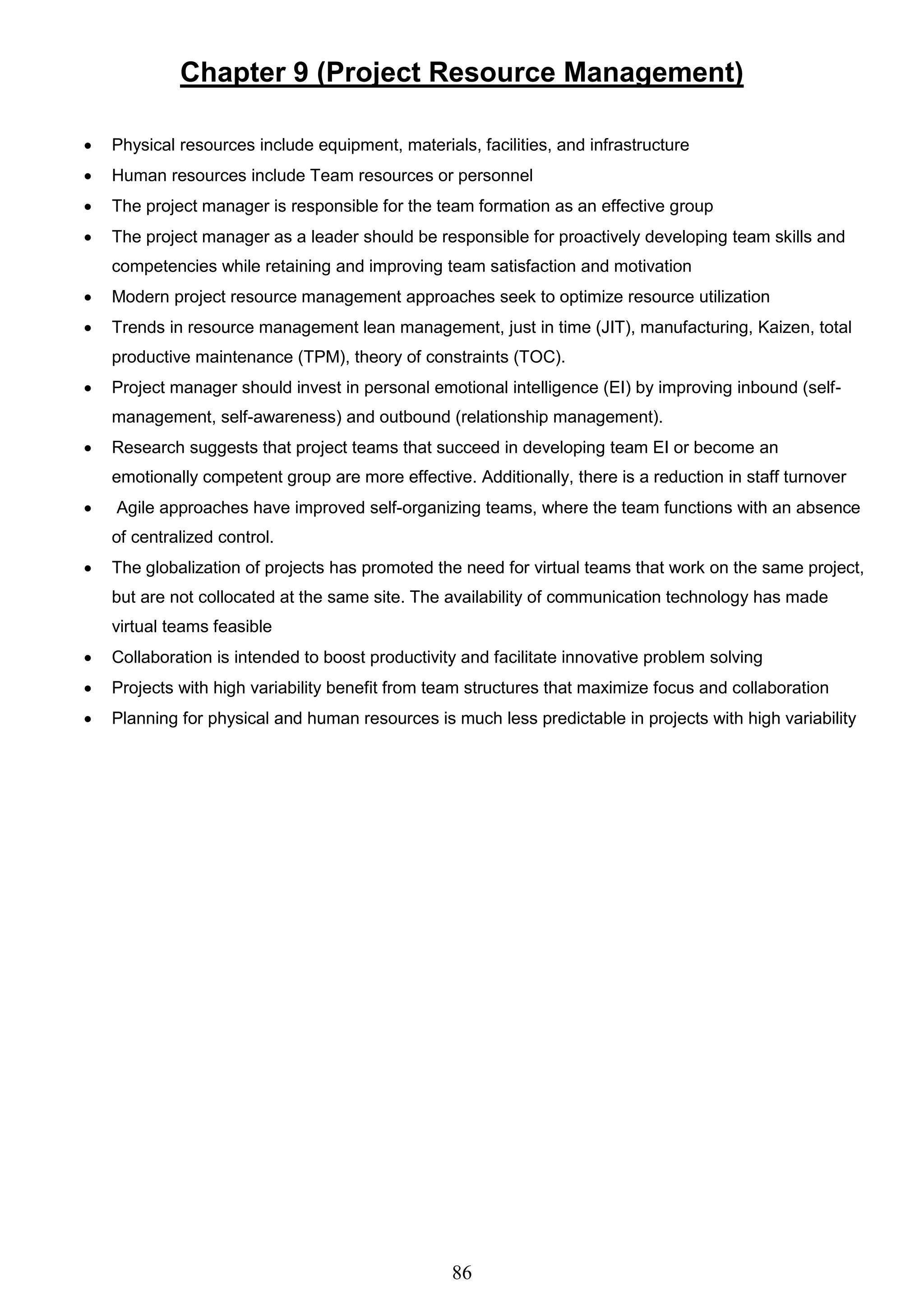86
Chapter 9 (Project Resource Management)
 Physical resources include equipment, materials, facilities, and infrastructure
 Human resources include Team resources or personnel
 The project manager is responsible for the team formation as an effective group
 The project manager as a leader should be responsible for proactively developing team skills and
competencies while retaining and improving team satisfaction and motivation
 Modern project resource management approaches seek to optimize resource utilization
 Trends in resource management lean management, just in time (JIT), manufacturing, Kaizen, total
productive maintenance (TPM), theory of constraints (TOC).
 Project manager should invest in personal emotional intelligence (EI) by improving inbound (self-
management, self-awareness) and outbound (relationship management).
 Research suggests that project teams that succeed in developing team EI or become an
emotionally competent group are more effective. Additionally, there is a reduction in staff turnover
 Agile approaches have improved self-organizing teams, where the team functions with an absence
of centralized control.
 The globalization of projects has promoted the need for virtual teams that work on the same project,
but are not collocated at the same site. The availability of communication technology has made
virtual teams feasible
 Collaboration is intended to boost productivity and facilitate innovative problem solving
 Projects with high variability benefit from team structures that maximize focus and collaboration
 Planning for physical and human resources is much less predictable in projects with high variability
 
