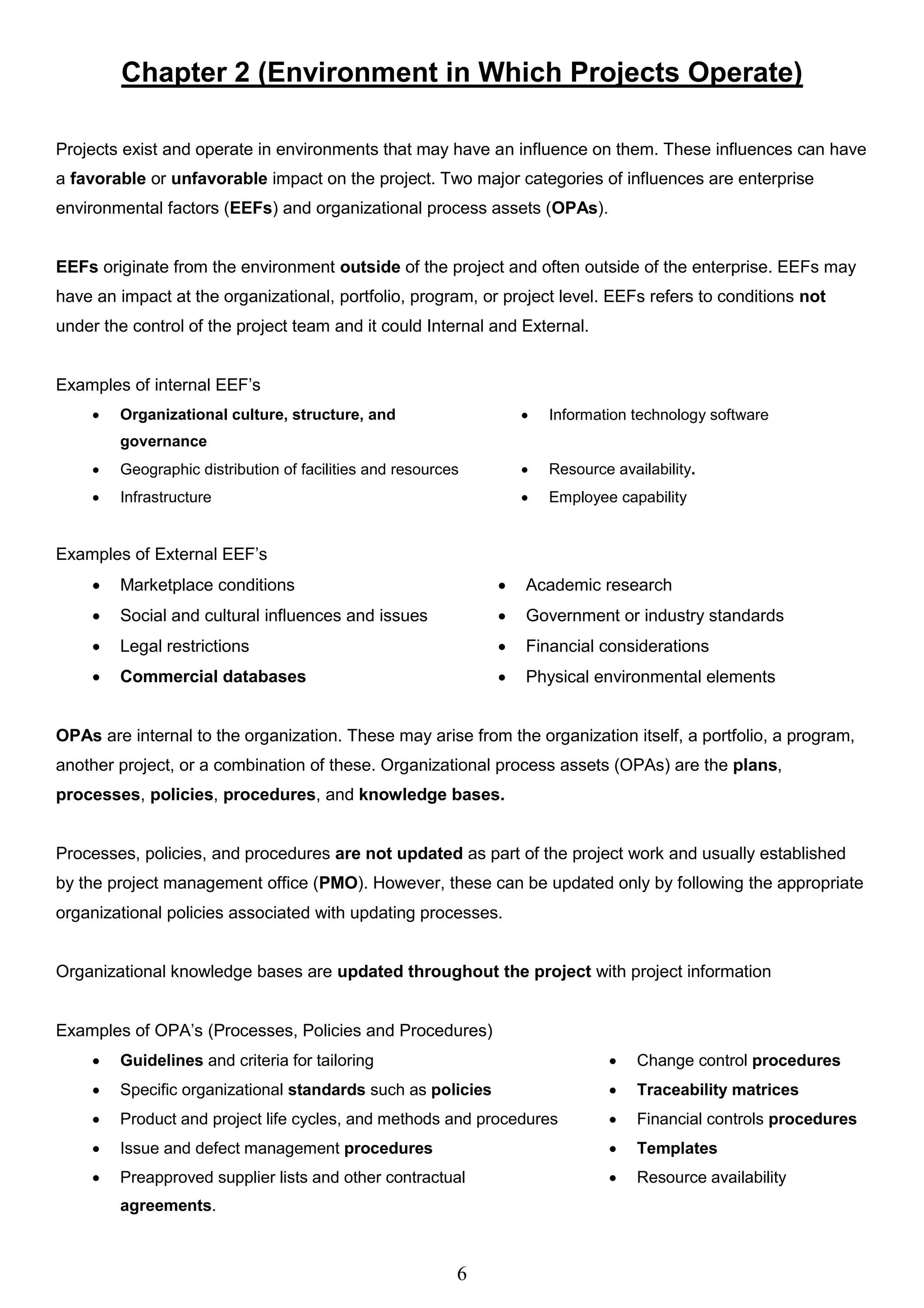 6
Chapter 2 (Environment in Which Projects Operate)
Projects exist and operate in environments that may have an influence on them. These influences can have
a favorable or unfavorable impact on the project. Two major categories of influences are enterprise
environmental factors (EEFs) and organizational process assets (OPAs).
EEFs originate from the environment outside of the project and often outside of the enterprise. EEFs may
have an impact at the organizational, portfolio, program, or project level. EEFs refers to conditions not
under the control of the project team and it could Internal and External.
Examples of internal EEF’s
 Organizational culture, structure, and
governance
 Information technology software
 Geographic distribution of facilities and resources  Resource availability.
 Infrastructure  Employee capability
Examples of External EEF’s
 Marketplace conditions  Academic research
 Social and cultural influences and issues  Government or industry standards
 Legal restrictions  Financial considerations
 Commercial databases  Physical environmental elements
OPAs are internal to the organization. These may arise from the organization itself, a portfolio, a program,
another project, or a combination of these. Organizational process assets (OPAs) are the plans,
processes, policies, procedures, and knowledge bases.
Processes, policies, and procedures are not updated as part of the project work and usually established
by the project management office (PMO). However, these can be updated only by following the appropriate
organizational policies associated with updating processes.
Organizational knowledge bases are updated throughout the project with project information
Examples of OPA’s (Processes, Policies and Procedures)
 Guidelines and criteria for tailoring  Change control procedures
 Specific organizational standards such as policies  Traceability matrices
 Product and project life cycles, and methods and procedures  Financial controls procedures
 Issue and defect management procedures  Templates
 Preapproved supplier lists and other contractual
agreements.
 Resource availability
 