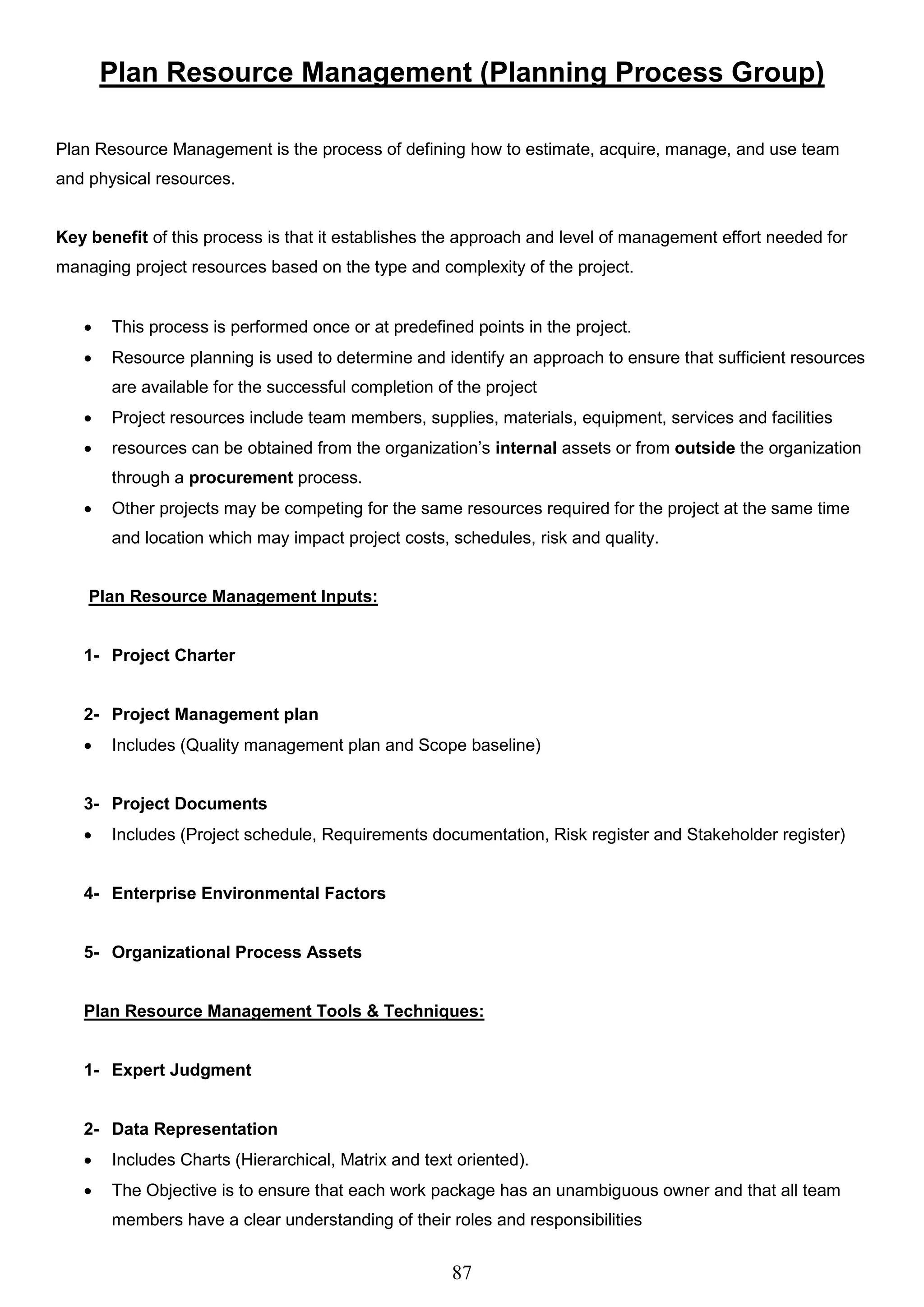 87
Plan Resource Management (Planning Process Group)
Plan Resource Management is the process of defining how to estimate, acquire, manage, and use team
and physical resources.
Key benefit of this process is that it establishes the approach and level of management effort needed for
managing project resources based on the type and complexity of the project.
 This process is performed once or at predefined points in the project.
 Resource planning is used to determine and identify an approach to ensure that sufficient resources
are available for the successful completion of the project
 Project resources include team members, supplies, materials, equipment, services and facilities
 resources can be obtained from the organization’s internal assets or from outside the organization
through a procurement process.
 Other projects may be competing for the same resources required for the project at the same time
and location which may impact project costs, schedules, risk and quality.
Plan Resource Management Inputs:
1- Project Charter
2- Project Management plan
 Includes (Quality management plan and Scope baseline)
3- Project Documents
 Includes (Project schedule, Requirements documentation, Risk register and Stakeholder register)
4- Enterprise Environmental Factors
5- Organizational Process Assets
Plan Resource Management Tools & Techniques:
1- Expert Judgment
2- Data Representation
 Includes Charts (Hierarchical, Matrix and text oriented).
 The Objective is to ensure that each work package has an unambiguous owner and that all team
members have a clear understanding of their roles and responsibilities
 