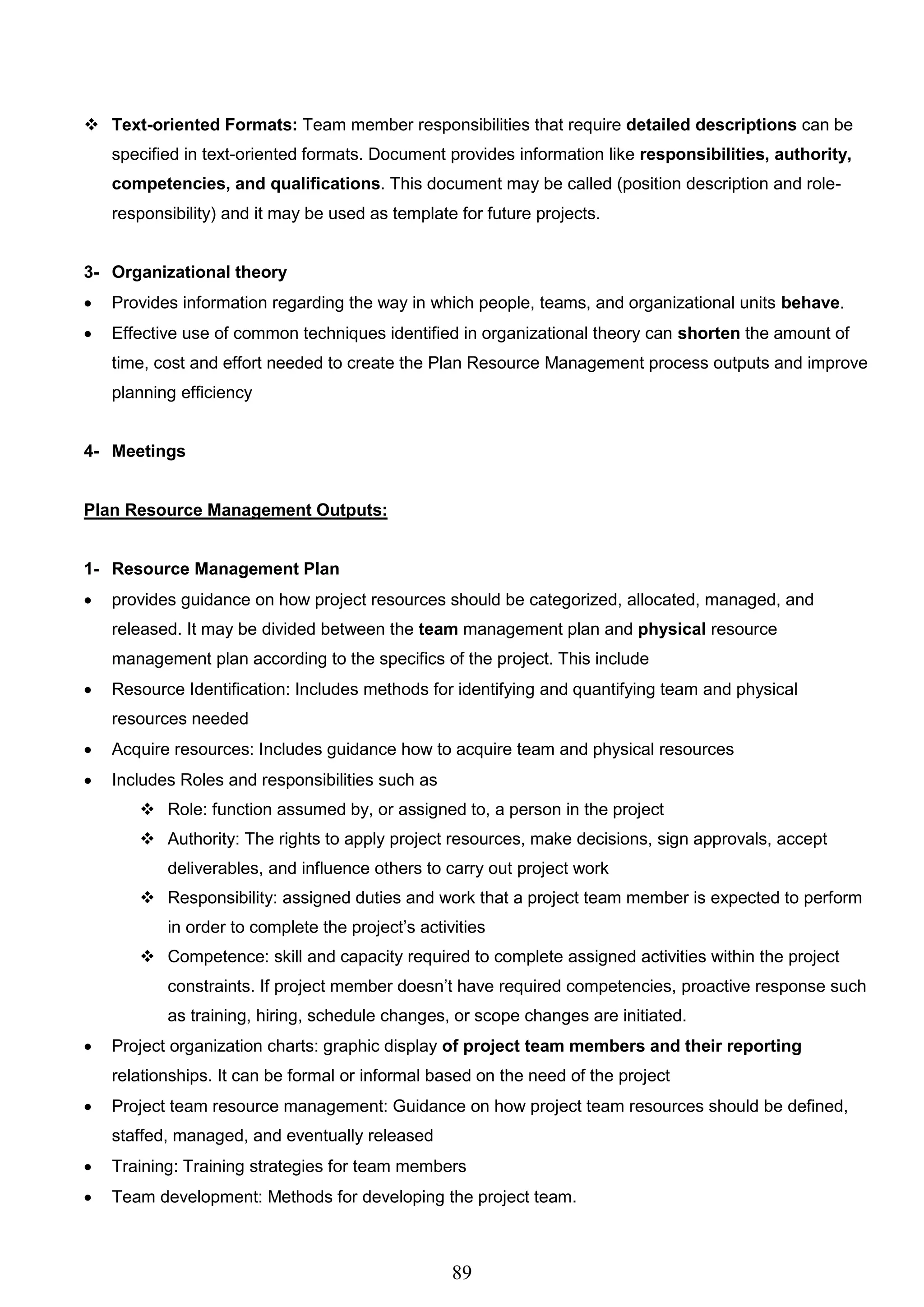89
 Text-oriented Formats: Team member responsibilities that require detailed descriptions can be
specified in text-oriented formats. Document provides information like responsibilities, authority,
competencies, and qualifications. This document may be called (position description and role-
responsibility) and it may be used as template for future projects.
3- Organizational theory
 Provides information regarding the way in which people, teams, and organizational units behave.
 Effective use of common techniques identified in organizational theory can shorten the amount of
time, cost and effort needed to create the Plan Resource Management process outputs and improve
planning efficiency
4- Meetings
Plan Resource Management Outputs:
1- Resource Management Plan
 provides guidance on how project resources should be categorized, allocated, managed, and
released. It may be divided between the team management plan and physical resource
management plan according to the specifics of the project. This include
 Resource Identification: Includes methods for identifying and quantifying team and physical
resources needed
 Acquire resources: Includes guidance how to acquire team and physical resources
 Includes Roles and responsibilities such as
 Role: function assumed by, or assigned to, a person in the project
 Authority: The rights to apply project resources, make decisions, sign approvals, accept
deliverables, and influence others to carry out project work
 Responsibility: assigned duties and work that a project team member is expected to perform
in order to complete the project’s activities
 Competence: skill and capacity required to complete assigned activities within the project
constraints. If project member doesn’t have required competencies, proactive response such
as training, hiring, schedule changes, or scope changes are initiated.
 Project organization charts: graphic display of project team members and their reporting
relationships. It can be formal or informal based on the need of the project
 Project team resource management: Guidance on how project team resources should be defined,
staffed, managed, and eventually released
 Training: Training strategies for team members
 Team development: Methods for developing the project team.
 