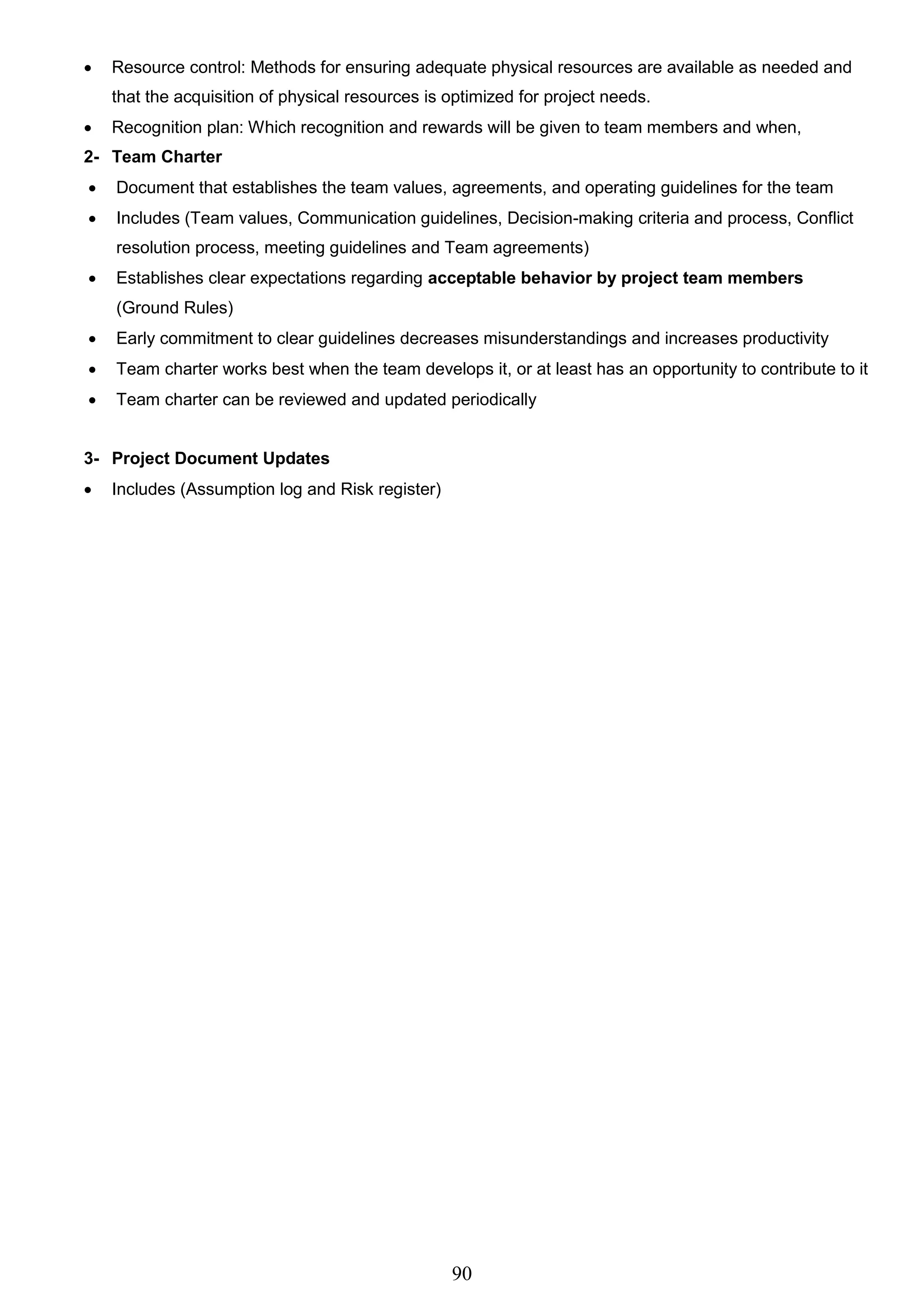 90
 Resource control: Methods for ensuring adequate physical resources are available as needed and
that the acquisition of physical resources is optimized for project needs.
 Recognition plan: Which recognition and rewards will be given to team members and when,
2- Team Charter
 Document that establishes the team values, agreements, and operating guidelines for the team
 Includes (Team values, Communication guidelines, Decision-making criteria and process, Conflict
resolution process, meeting guidelines and Team agreements)
 Establishes clear expectations regarding acceptable behavior by project team members
(Ground Rules)
 Early commitment to clear guidelines decreases misunderstandings and increases productivity
 Team charter works best when the team develops it, or at least has an opportunity to contribute to it
 Team charter can be reviewed and updated periodically
3- Project Document Updates
 Includes (Assumption log and Risk register)
 
