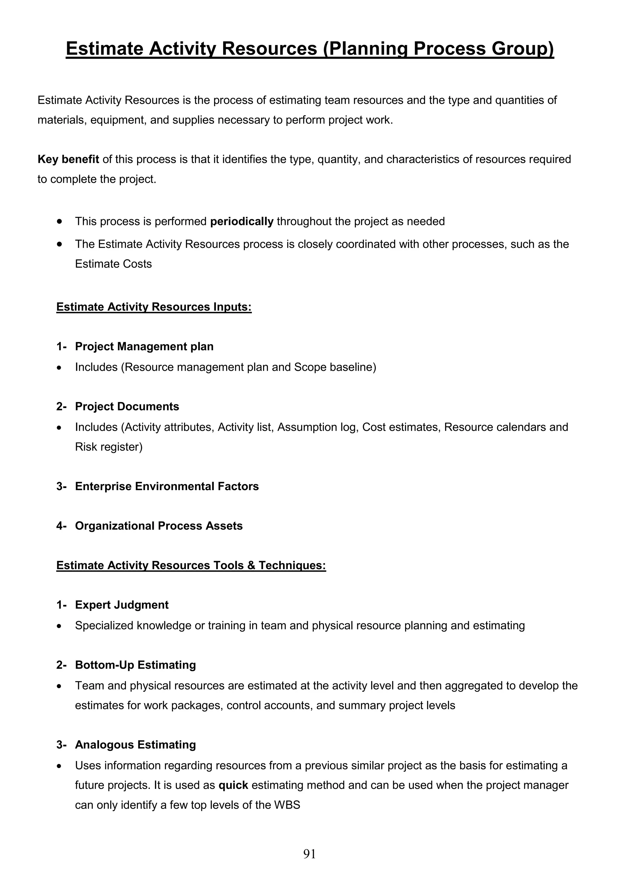 91
Estimate Activity Resources (Planning Process Group)
Estimate Activity Resources is the process of estimating team resources and the type and quantities of
materials, equipment, and supplies necessary to perform project work.
Key benefit of this process is that it identifies the type, quantity, and characteristics of resources required
to complete the project.
 This process is performed periodically throughout the project as needed
 The Estimate Activity Resources process is closely coordinated with other processes, such as the
Estimate Costs
Estimate Activity Resources Inputs:
1- Project Management plan
 Includes (Resource management plan and Scope baseline)
2- Project Documents
 Includes (Activity attributes, Activity list, Assumption log, Cost estimates, Resource calendars and
Risk register)
3- Enterprise Environmental Factors
4- Organizational Process Assets
Estimate Activity Resources Tools & Techniques:
1- Expert Judgment
 Specialized knowledge or training in team and physical resource planning and estimating
2- Bottom-Up Estimating
 Team and physical resources are estimated at the activity level and then aggregated to develop the
estimates for work packages, control accounts, and summary project levels
3- Analogous Estimating
 Uses information regarding resources from a previous similar project as the basis for estimating a
future projects. It is used as quick estimating method and can be used when the project manager
can only identify a few top levels of the WBS
 