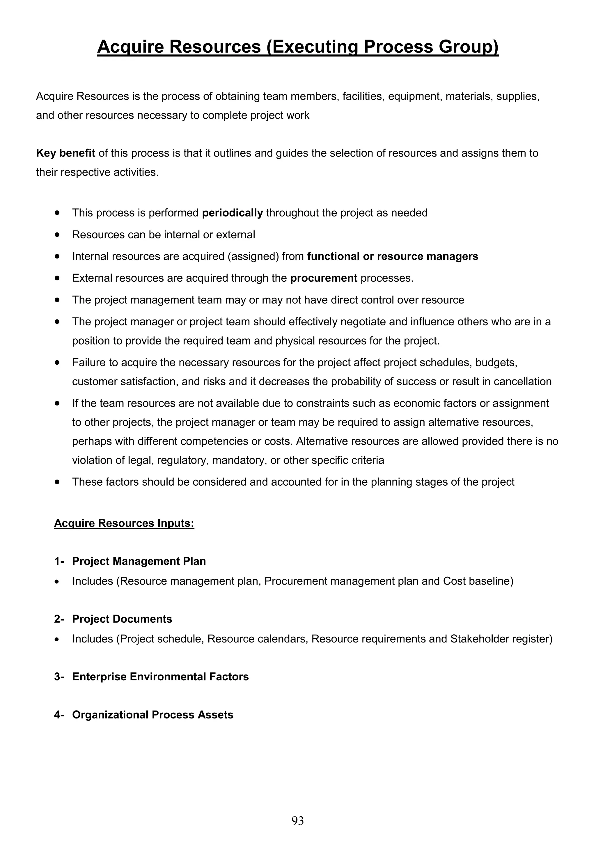 93
Acquire Resources (Executing Process Group)
Acquire Resources is the process of obtaining team members, facilities, equipment, materials, supplies,
and other resources necessary to complete project work
Key benefit of this process is that it outlines and guides the selection of resources and assigns them to
their respective activities.
 This process is performed periodically throughout the project as needed
 Resources can be internal or external
 Internal resources are acquired (assigned) from functional or resource managers
 External resources are acquired through the procurement processes.
 The project management team may or may not have direct control over resource
 The project manager or project team should effectively negotiate and influence others who are in a
position to provide the required team and physical resources for the project.
 Failure to acquire the necessary resources for the project affect project schedules, budgets,
customer satisfaction, and risks and it decreases the probability of success or result in cancellation
 If the team resources are not available due to constraints such as economic factors or assignment
to other projects, the project manager or team may be required to assign alternative resources,
perhaps with different competencies or costs. Alternative resources are allowed provided there is no
violation of legal, regulatory, mandatory, or other specific criteria
 These factors should be considered and accounted for in the planning stages of the project
Acquire Resources Inputs:
1- Project Management Plan
 Includes (Resource management plan, Procurement management plan and Cost baseline)
2- Project Documents
 Includes (Project schedule, Resource calendars, Resource requirements and Stakeholder register)
3- Enterprise Environmental Factors
4- Organizational Process Assets
 