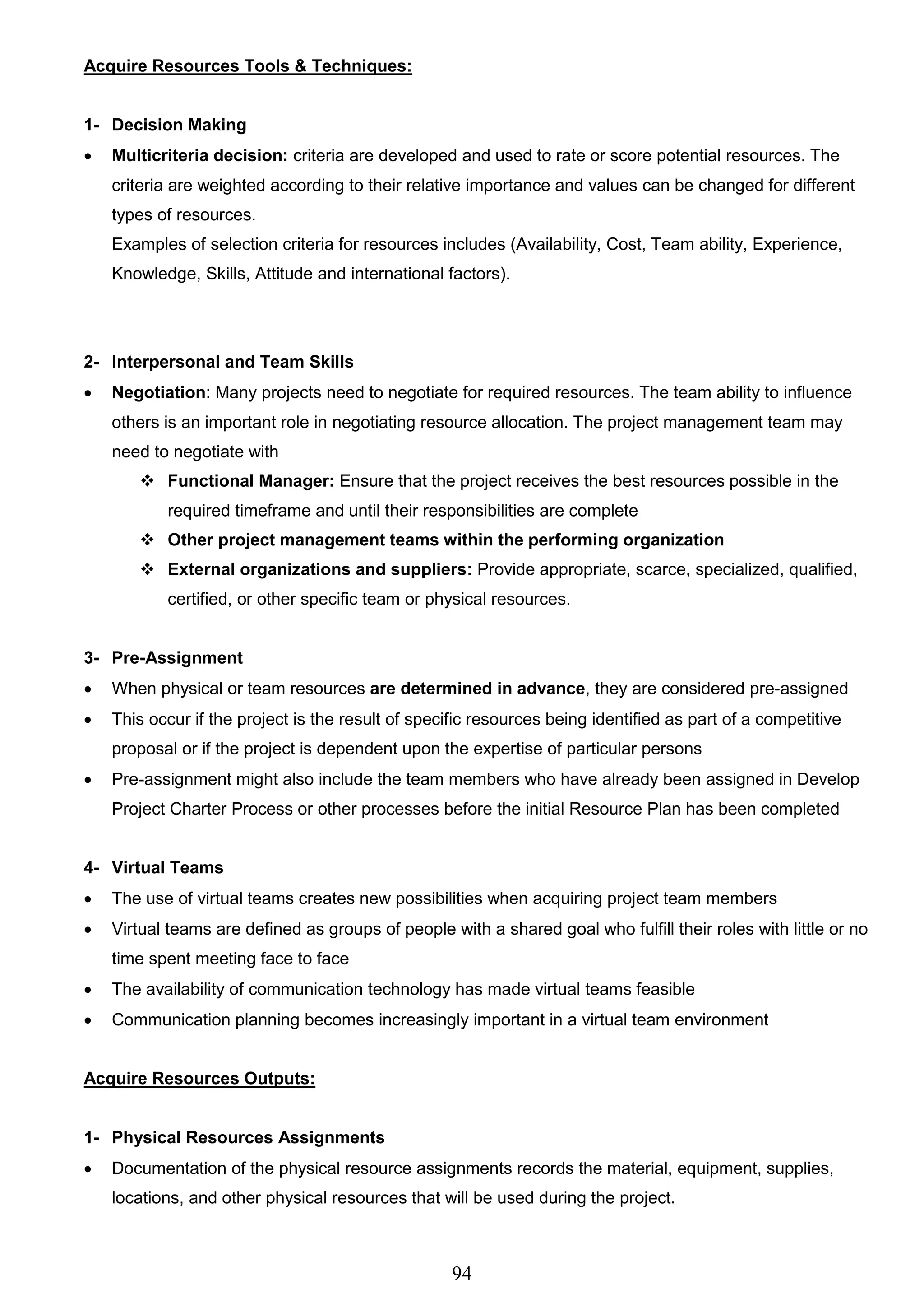 94
Acquire Resources Tools & Techniques:
1- Decision Making
 Multicriteria decision: criteria are developed and used to rate or score potential resources. The
criteria are weighted according to their relative importance and values can be changed for different
types of resources.
Examples of selection criteria for resources includes (Availability, Cost, Team ability, Experience,
Knowledge, Skills, Attitude and international factors).
2- Interpersonal and Team Skills
 Negotiation: Many projects need to negotiate for required resources. The team ability to influence
others is an important role in negotiating resource allocation. The project management team may
need to negotiate with
 Functional Manager: Ensure that the project receives the best resources possible in the
required timeframe and until their responsibilities are complete
 Other project management teams within the performing organization
 External organizations and suppliers: Provide appropriate, scarce, specialized, qualified,
certified, or other specific team or physical resources.
3- Pre-Assignment
 When physical or team resources are determined in advance, they are considered pre-assigned
 This occur if the project is the result of specific resources being identified as part of a competitive
proposal or if the project is dependent upon the expertise of particular persons
 Pre-assignment might also include the team members who have already been assigned in Develop
Project Charter Process or other processes before the initial Resource Plan has been completed
4- Virtual Teams
 The use of virtual teams creates new possibilities when acquiring project team members
 Virtual teams are defined as groups of people with a shared goal who fulfill their roles with little or no
time spent meeting face to face
 The availability of communication technology has made virtual teams feasible
 Communication planning becomes increasingly important in a virtual team environment
Acquire Resources Outputs:
1- Physical Resources Assignments
 Documentation of the physical resource assignments records the material, equipment, supplies,
locations, and other physical resources that will be used during the project.
 