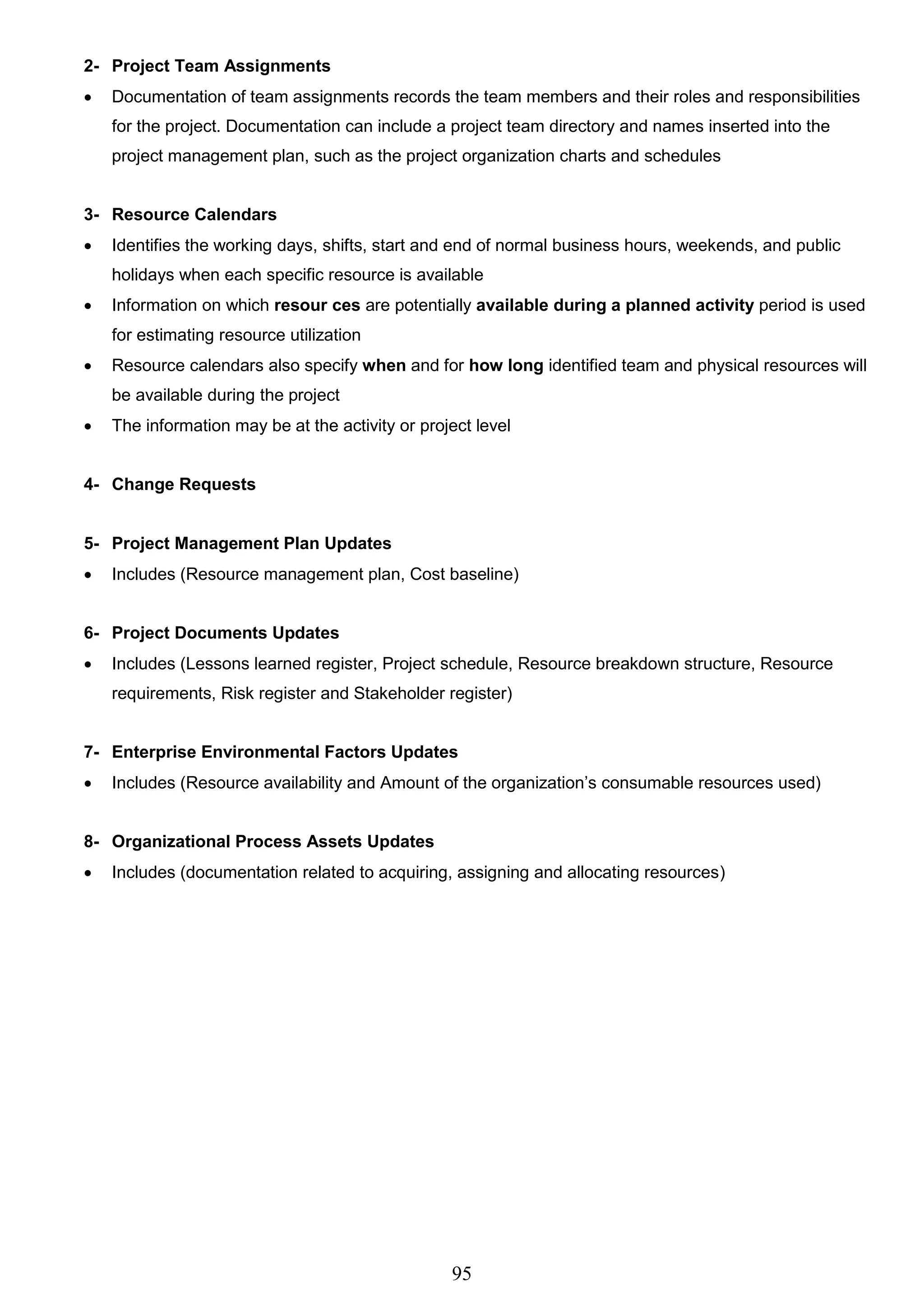 95
2- Project Team Assignments
 Documentation of team assignments records the team members and their roles and responsibilities
for the project. Documentation can include a project team directory and names inserted into the
project management plan, such as the project organization charts and schedules
3- Resource Calendars
 Identifies the working days, shifts, start and end of normal business hours, weekends, and public
holidays when each specific resource is available
 Information on which resour ces are potentially available during a planned activity period is used
for estimating resource utilization
 Resource calendars also specify when and for how long identified team and physical resources will
be available during the project
 The information may be at the activity or project level
4- Change Requests
5- Project Management Plan Updates
 Includes (Resource management plan, Cost baseline)
6- Project Documents Updates
 Includes (Lessons learned register, Project schedule, Resource breakdown structure, Resource
requirements, Risk register and Stakeholder register)
7- Enterprise Environmental Factors Updates
 Includes (Resource availability and Amount of the organization’s consumable resources used)
8- Organizational Process Assets Updates
 Includes (documentation related to acquiring, assigning and allocating resources)
 