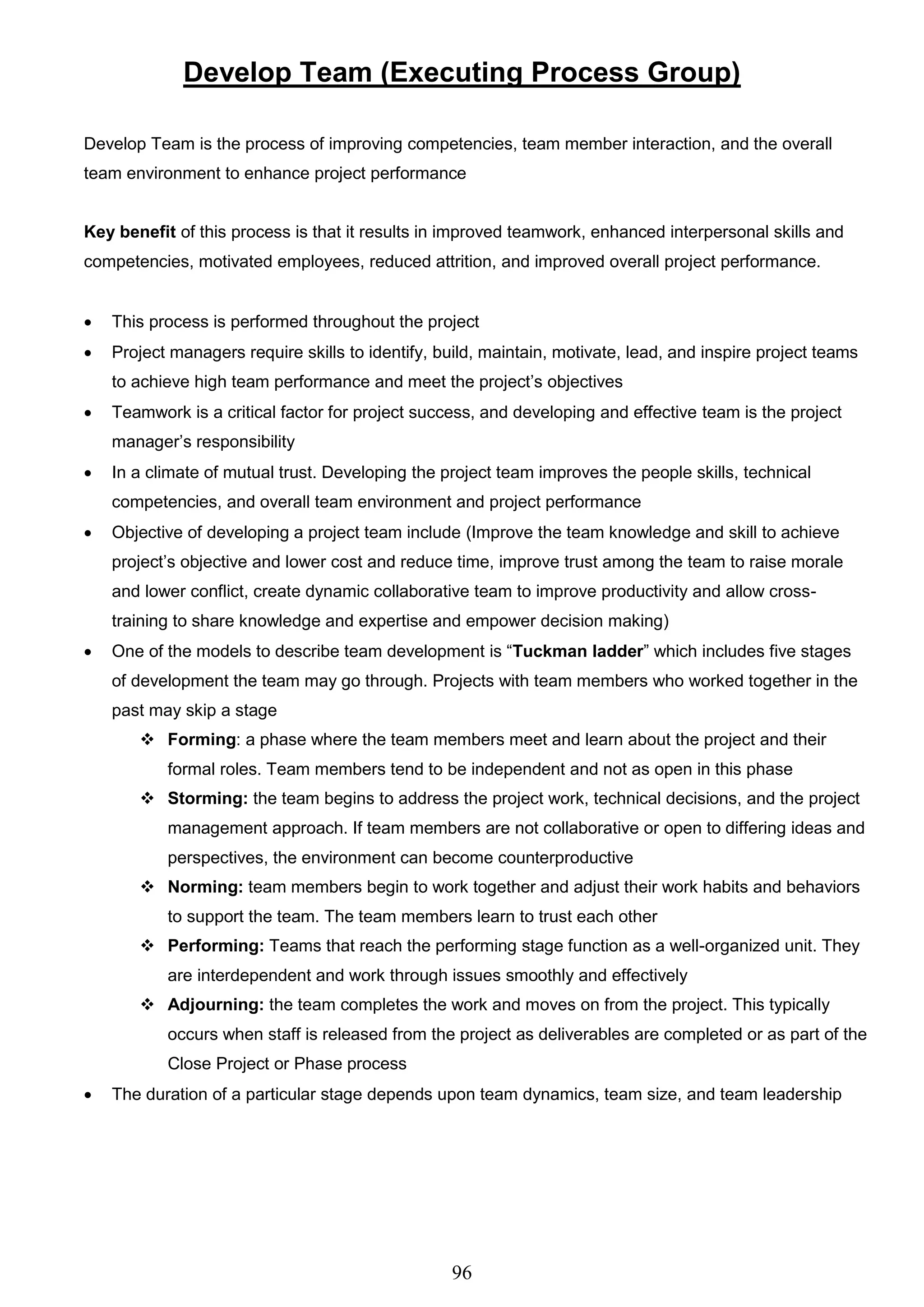 96
Develop Team (Executing Process Group)
Develop Team is the process of improving competencies, team member interaction, and the overall
team environment to enhance project performance
Key benefit of this process is that it results in improved teamwork, enhanced interpersonal skills and
competencies, motivated employees, reduced attrition, and improved overall project performance.
 This process is performed throughout the project
 Project managers require skills to identify, build, maintain, motivate, lead, and inspire project teams
to achieve high team performance and meet the project’s objectives
 Teamwork is a critical factor for project success, and developing and effective team is the project
manager’s responsibility
 In a climate of mutual trust. Developing the project team improves the people skills, technical
competencies, and overall team environment and project performance
 Objective of developing a project team include (Improve the team knowledge and skill to achieve
project’s objective and lower cost and reduce time, improve trust among the team to raise morale
and lower conflict, create dynamic collaborative team to improve productivity and allow cross-
training to share knowledge and expertise and empower decision making)
 One of the models to describe team development is “Tuckman ladder” which includes five stages
of development the team may go through. Projects with team members who worked together in the
past may skip a stage
 Forming: a phase where the team members meet and learn about the project and their
formal roles. Team members tend to be independent and not as open in this phase
 Storming: the team begins to address the project work, technical decisions, and the project
management approach. If team members are not collaborative or open to differing ideas and
perspectives, the environment can become counterproductive
 Norming: team members begin to work together and adjust their work habits and behaviors
to support the team. The team members learn to trust each other
 Performing: Teams that reach the performing stage function as a well-organized unit. They
are interdependent and work through issues smoothly and effectively
 Adjourning: the team completes the work and moves on from the project. This typically
occurs when staff is released from the project as deliverables are completed or as part of the
Close Project or Phase process
 The duration of a particular stage depends upon team dynamics, team size, and team leadership
 