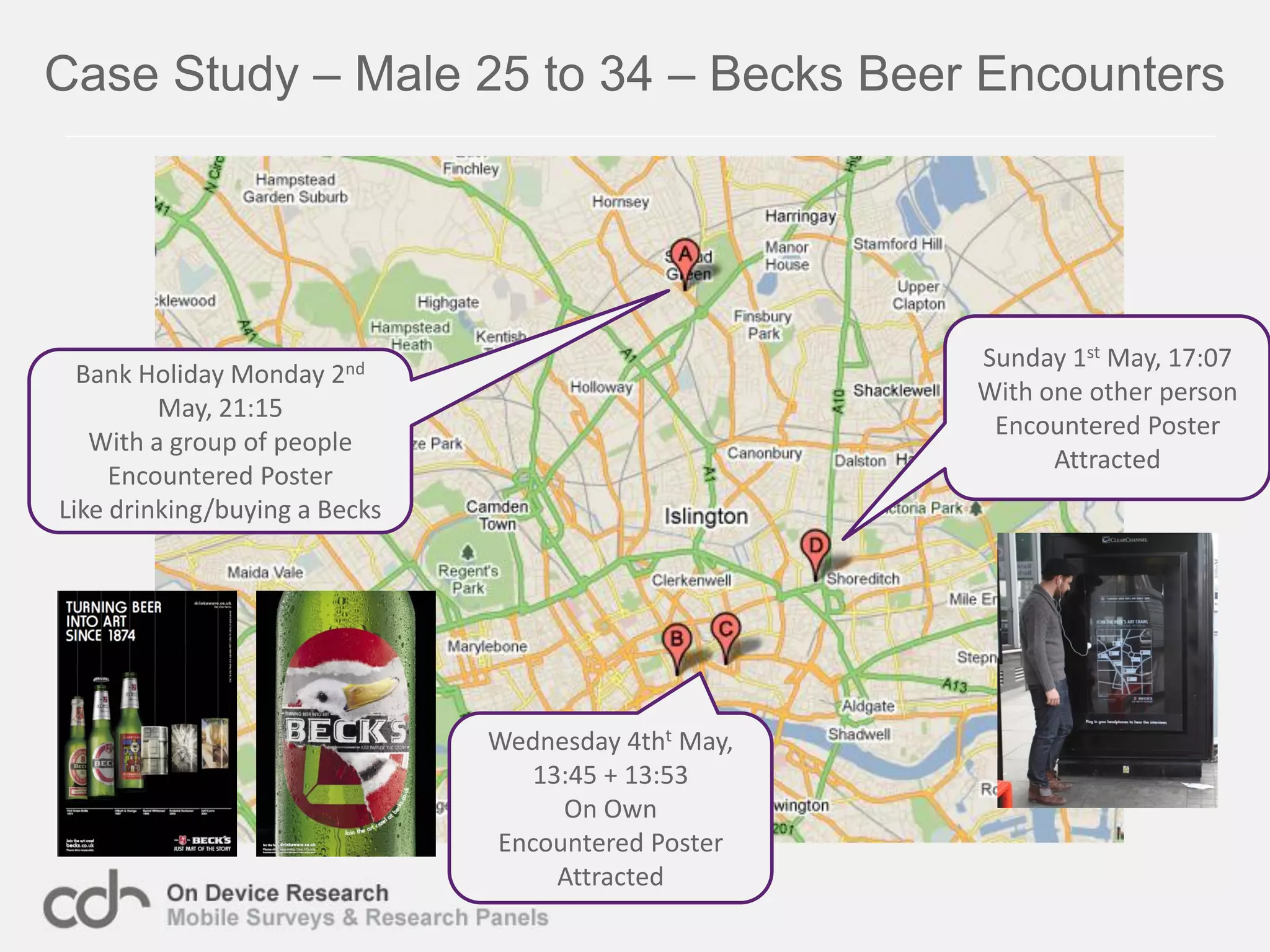 Case Study – Male 25 to 34 – Becks Beer Encounters




                                                     Sunday 1st May, 17:07
  Bank Holiday Monday  2nd
                                                     With one other person
         May, 21:15
                                                      Encountered Poster
   With a group of people
                                                           Attracted
     Encountered Poster
Like drinking/buying a Becks




                               Wednesday 4tht May,
                                  13:45 + 13:53
                                    On Own
                               Encountered Poster
                                    Attracted
 