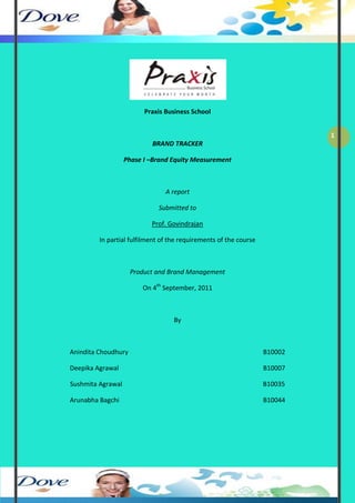 Praxis Business School


                                                                            1
                           BRAND TRACKER

                   Phase I –Brand Equity Measurement



                                A report

                             Submitted to

                           Prof. Govindrajan

         In partial fulfilment of the requirements of the course



                     Product and Brand Management

                        On 4th September, 2011



                                   By



Anindita Choudhury                                                 B10002

Deepika Agrawal                                                    B10007

Sushmita Agrawal                                                   B10035

Arunabha Bagchi                                                    B10044
 