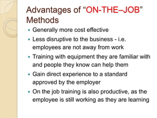 Advantages of “ON-THE–JOB”
Methods
   Generally more cost effective
   Less disruptive to the business - i.e.
    employees are not away from work
   Training with equipment they are familiar with
    and people they know can help them
   Gain direct experience to a standard
    approved by the employer
   On the job training is also productive, as the
    employee is still working as they are learning
 
