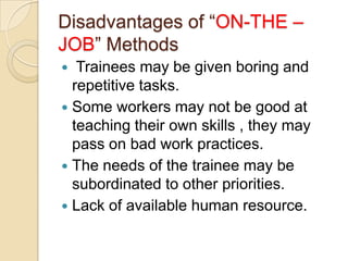 Disadvantages of “ON-THE –
JOB” Methods
  Trainees may be given boring and
  repetitive tasks.
 Some workers may not be good at
  teaching their own skills , they may
  pass on bad work practices.
 The needs of the trainee may be
  subordinated to other priorities.
 Lack of available human resource.
 