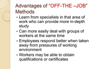 Advantages of “OFF-THE –JOB”
Methods
 Learn from specialists in that area of
  work who can provide more in-depth
  study
 Can more easily deal with groups of
  workers at the same time
 Employees respond better when taken
  away from pressures of working
  environment
 Workers may be able to obtain
  qualifications or certificates
 