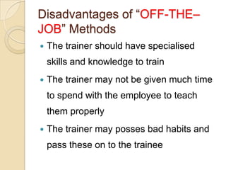 Disadvantages of “OFF-THE–
JOB” Methods
   The trainer should have specialised
    skills and knowledge to train
   The trainer may not be given much time
    to spend with the employee to teach
    them properly
   The trainer may posses bad habits and
    pass these on to the trainee
 