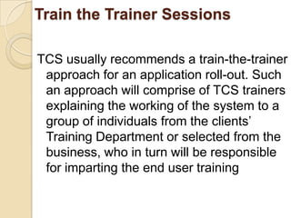 Train the Trainer Sessions

TCS usually recommends a train-the-trainer
 approach for an application roll-out. Such
 an approach will comprise of TCS trainers
 explaining the working of the system to a
 group of individuals from the clients’
 Training Department or selected from the
 business, who in turn will be responsible
 for imparting the end user training
 