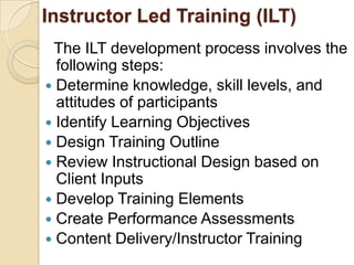 Instructor Led Training (ILT)
 The ILT development process involves the
  following steps:
 Determine knowledge, skill levels, and
  attitudes of participants
 Identify Learning Objectives
 Design Training Outline
 Review Instructional Design based on
  Client Inputs
 Develop Training Elements
 Create Performance Assessments
 Content Delivery/Instructor Training
 