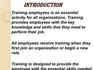 INTRODUCTION
Training employees is an essential
activity for all organizations. Training
provides employees with the key
knowledge and skills that they need to
perform their job.

All employees receive training when they
first join an organization or begin a new
role.

Training is designed to provide the
 