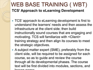 WEB BASE TRAINING ( WBT)
TCS’ Approach to eLearning Development

   TCS’ approach to eLearning development is first to
    understand the learners’ needs and then assess the
    infrastructure at the client side; then build
    instructionally sound courses that are engaging and
    motivating. TCS will familiarize with <Client>
    training strategy and then align its courses to meet
    the strategic objectives.
   A subject matter expert (SME), preferably from the
    client side, will be required to be assigned for each
    course, so as to guide and review the course
    through all its developmental phases. The course
    text will be first divided into modules, sections, and
 