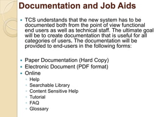 Documentation and Job Aids
   TCS understands that the new system has to be
    documented both from the point of view functional
    end users as well as technical staff. The ultimate goal
    will be to create documentation that is useful for all
    categories of users. The documentation will be
    provided to end-users in the following forms:

   Paper Documentation (Hard Copy)
   Electronic Document (PDF format)
   Online
    ◦   Help
    ◦   Searchable Library
    ◦   Content Sensitive Help
    ◦   Tutorial
    ◦   FAQ
    ◦   Glossary
 