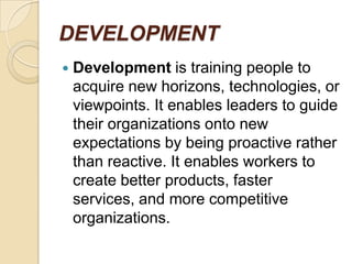 DEVELOPMENT
   Development is training people to
    acquire new horizons, technologies, or
    viewpoints. It enables leaders to guide
    their organizations onto new
    expectations by being proactive rather
    than reactive. It enables workers to
    create better products, faster
    services, and more competitive
    organizations.
 