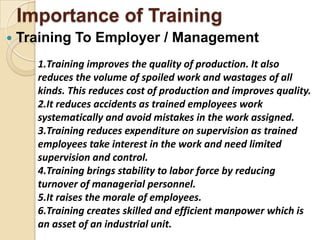 Importance of Training
   Training To Employer / Management
      1.Training improves the quality of production. It also
      reduces the volume of spoiled work and wastages of all
      kinds. This reduces cost of production and improves quality.
      2.It reduces accidents as trained employees work
      systematically and avoid mistakes in the work assigned.
      3.Training reduces expenditure on supervision as trained
      employees take interest in the work and need limited
      supervision and control.
      4.Training brings stability to labor force by reducing
      turnover of managerial personnel.
      5.It raises the morale of employees.
      6.Training creates skilled and efficient manpower which is
      an asset of an industrial unit.
 