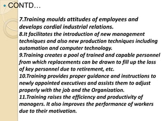    CONTD…
      7.Training moulds attitudes of employees and
      develops cordial industrial relations.
      8.It facilitates the introduction of new management
      techniques and also new production techniques including
      automation and computer technology.
      9.Training creates a pool of trained and capable personnel
      from which replacements can be drawn to fill up the loss
      of key personnel due to retirement, etc.
      10.Training provides proper guidance and instructions to
      newly appointed executives and assists them to adjust
      properly with the job and the Organization.
      11.Training raises the efficiency and productivity of
      managers. It also improves the performance of workers
      due to their motivation.
 