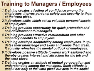 Training to Managers / Employees
1.Training creates a feeling of confidence among the
  employees. It gives personal safety and security to them
  at the work place.
2.It develops skills which act as valuable personal assets
  of employees.
3.Training provides opportunity for quick promotion and
  self-development to managers.
4.Training provides attractive remuneration and other
  monetary benefits to employees.
5.Training develops adaptability among employees. It up-
  dates their knowledge and skills and keeps them fresh.
  It actually refreshes the mental outlook of employees.
6.It develops positive attitude towards work assigned and
  thereby creates interest and attraction for the job and
  the work place.
7.Training creates an attitude of mutual co-operation and
  understanding among the managers. Such attitude is
  useful not only at the work place but also in the social
 
