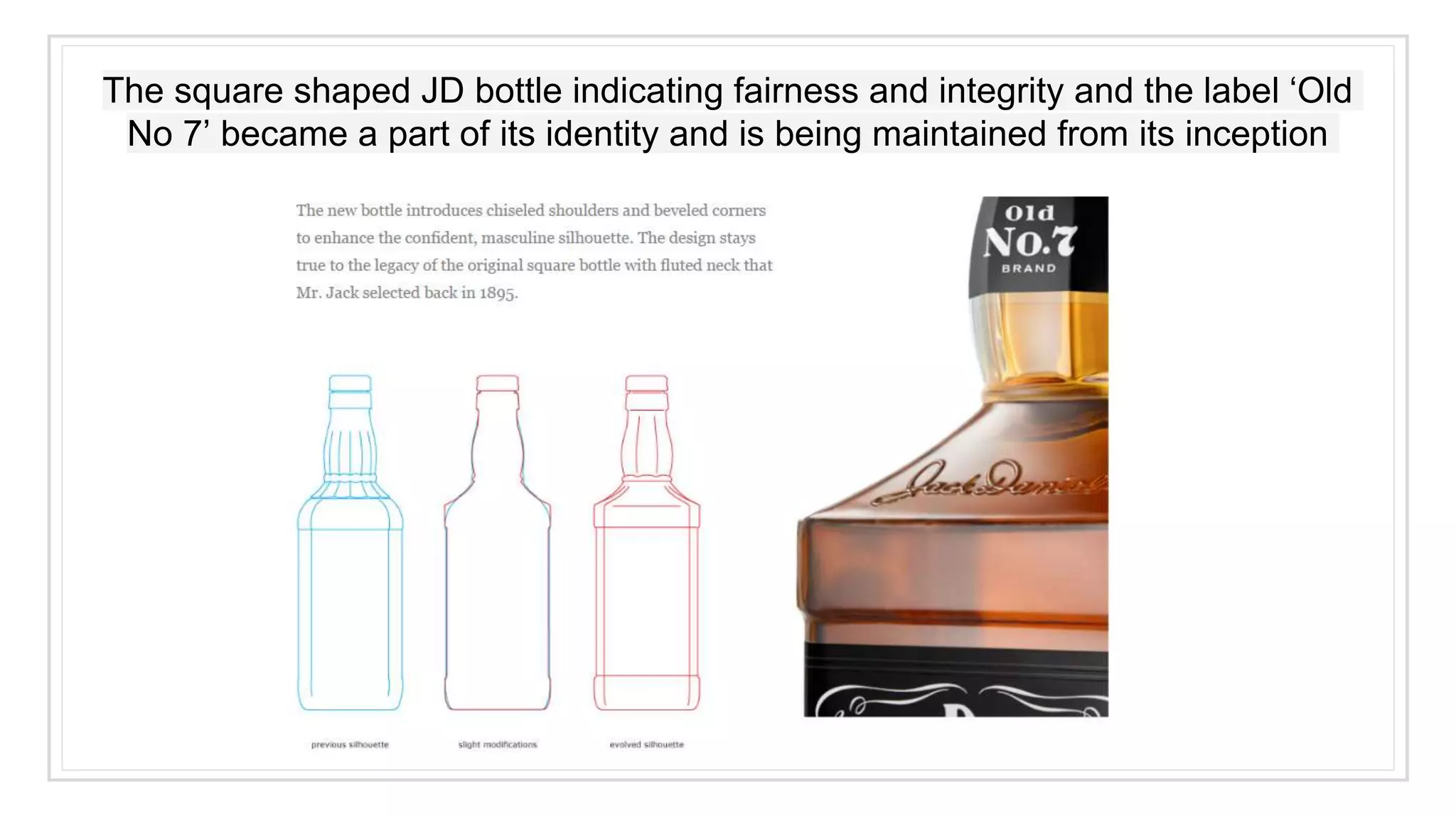 The square shaped JD bottle indicating fairness and integrity and the label ‘Old
No 7’ became a part of its identity and is being maintained from its inception
 