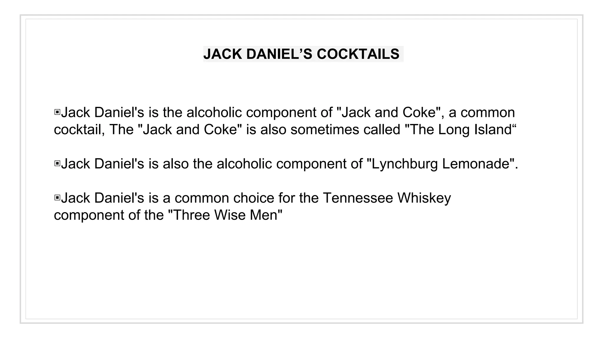 JACK DANIEL’S COCKTAILS
▣Jack Daniel's is the alcoholic component of "Jack and Coke", a common
cocktail, The "Jack and Coke" is also sometimes called "The Long Island“
▣Jack Daniel's is also the alcoholic component of "Lynchburg Lemonade".
▣Jack Daniel's is a common choice for the Tennessee Whiskey
component of the "Three Wise Men"
 