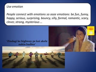 Use emotion
People connect with emotions so ooze emotions: be fun, funny,
happy, serious, surprising, bouncy, silly, formal, romantic, scary,
clever, strong, mysterious …
‘Zindagi ke highway pe koi akele
nahin badhta’
 