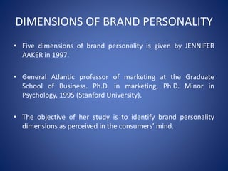 DIMENSIONS OF BRAND PERSONALITY
• Five dimensions of brand personality is given by JENNIFER
AAKER in 1997.
• General Atlantic professor of marketing at the Graduate
School of Business. Ph.D. in marketing, Ph.D. Minor in
Psychology, 1995 (Stanford University).
• The objective of her study is to identify brand personality
dimensions as perceived in the consumers’ mind.
 