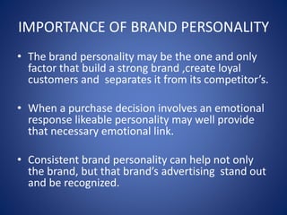 IMPORTANCE OF BRAND PERSONALITY
• The brand personality may be the one and only
factor that build a strong brand ,create loyal
customers and separates it from its competitor’s.
• When a purchase decision involves an emotional
response likeable personality may well provide
that necessary emotional link.
• Consistent brand personality can help not only
the brand, but that brand’s advertising stand out
and be recognized.
 