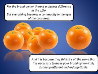 For the brand owner there is a distinct difference
in the offer.
But everything becomes a commodity in the eyes
of the consumer.
And it is because they think it’s all the same that
it is necessary to make your brand dynamically
distinctly different and unforgettable.
 