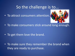 So the challenge is to…
• To attract consumers attention.
• To make consumers stick around long enough.
• To get them love the brand.
• To make sure they remember the brand when
they are ready to purchase.
 