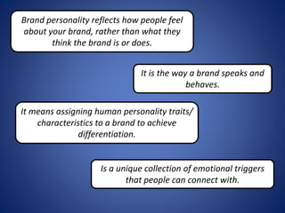 Brand personality reflects how people feel
about your brand, rather than what they
think the brand is or does.
It is the way a brand speaks and
behaves.
It means assigning human personality traits/
characteristics to a brand to achieve
differentiation.
Is a unique collection of emotional triggers
that people can connect with.
 