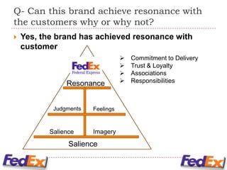 Q- Can this brand achieve resonance with
the customers why or why not?
   Yes, the brand has achieved resonance with
    customer
                                      Commitment to Delivery
                                      Trust & Loyalty
                                      Associations
                Resonance             Responsibilities



            Judgments   Feelings



           Salience     Imagery

                 Salience
 