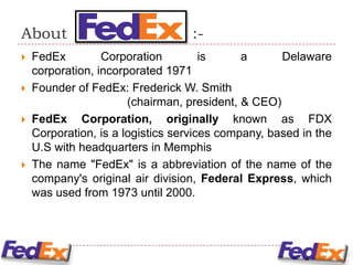 About                              :-
   FedEx         Corporation         is     a      Delaware
    corporation, incorporated 1971
   Founder of FedEx: Frederick W. Smith
                       (chairman, president, & CEO)
   FedEx Corporation, originally known as FDX
    Corporation, is a logistics services company, based in the
    U.S with headquarters in Memphis
   The name "FedEx" is a abbreviation of the name of the
    company's original air division, Federal Express, which
    was used from 1973 until 2000.
 