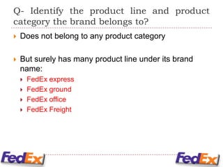 Q- Identify the product line and product
category the brand belongs to?
   Does not belong to any product category

   But surely has many product line under its brand
    name:
       FedEx express
       FedEx ground
       FedEx office
       FedEx Freight
 