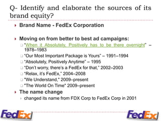 Q- Identify and elaborate the sources of its
brand equity?
    Brand Name - FedEx Corporation

    Moving on from better to best ad campaigns:
      “When   it Absolutely, Positively has to be there overnight” –
       1978–1983
      “Our Most Important Package is Yours” – 1991–1994
      “Absolutely, Positively Anytime” – 1995
      “Don’t worry, there’s a FedEx for that,” 2002–2003
      “Relax, it’s FedEx,” 2004–2008
      "We Understand," 2009–present
      "The World On Time" 2009–present
    The name change
        changed its name from FDX Corp to FedEx Corp in 2001
 