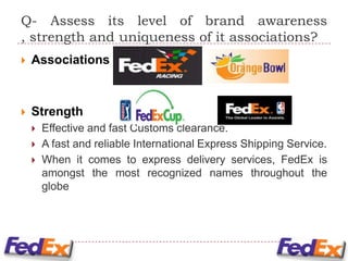 Q- Assess its level of brand awareness
, strength and uniqueness of it associations?
   Associations



   Strength
       Effective and fast Customs clearance.
       A fast and reliable International Express Shipping Service.
       When it comes to express delivery services, FedEx is
        amongst the most recognized names throughout the
        globe
 