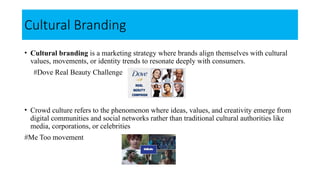 Cultural Branding
• Cultural branding is a marketing strategy where brands align themselves with cultural
values, movements, or identity trends to resonate deeply with consumers.
#Dove Real Beauty Challenge
• Crowd culture refers to the phenomenon where ideas, values, and creativity emerge from
digital communities and social networks rather than traditional cultural authorities like
media, corporations, or celebrities
#Me Too movement
 