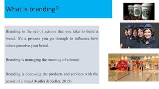 Branding is the set of actions that you take to build a
brand. It’s a process you go through to influence how
others perceive your brand.
Branding is managing the meaning of a brand.
Branding is endowing the products and services with the
power of a brand (Kotler & Keller, 2015)
What is branding?
 