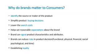 Why do brands matter to Consumers?
• Identify the source or maker of the product
• Simplify product buying decisions
• Lower the search costs
• Helps set reasonable expectations about the brand
• Brand can signal product characteristics and attributes.
• Brands can reduce risks in product decision(Functional, physical, financial, social
psychological, and time)
• Establishing loyalty
 