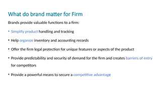 What do brand matter for Firm
Brands provide valuable functions to a firm:
• Simplify product handling and tracking
• Help organize inventory and accounting records
• Offer the firm legal protection for unique features or aspects of the product
• Provide predictability and security of demand for the firm and creates barriers of entry
for competitors
• Provide a powerful means to secure a competitive advantage
 