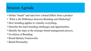 Session Agenda
• Define “brand” and state how a brand differs from a product
• What is the Difference between Branding and Marketing?
• How branding applies to virtually everything.
• Describe the main branding challenges and opportunities.
• Identify the steps in the strategic brand management process.
• Evolution of Branding
• Brand Identity Frameworks
• Brand Personality
 